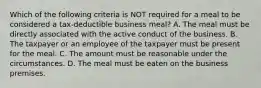 Which of the following criteria is NOT required for a meal to be considered a tax-deductible business meal? A. The meal must be directly associated with the active conduct of the business. B. The taxpayer or an employee of the taxpayer must be present for the meal. C. The amount must be reasonable under the circumstances. D. The meal must be eaten on the business premises.