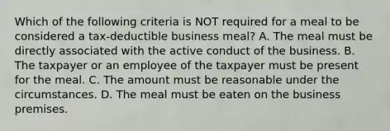 Which of the following criteria is NOT required for a meal to be considered a tax-deductible business meal? A. The meal must be directly associated with the active conduct of the business. B. The taxpayer or an employee of the taxpayer must be present for the meal. C. The amount must be reasonable under the circumstances. D. The meal must be eaten on the business premises.