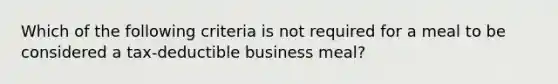 Which of the following criteria is not required for a meal to be considered a tax-deductible business meal?