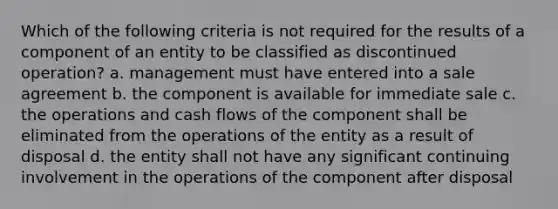 Which of the following criteria is not required for the results of a component of an entity to be classified as discontinued operation? a. management must have entered into a sale agreement b. the component is available for immediate sale c. the operations and cash flows of the component shall be eliminated from the operations of the entity as a result of disposal d. the entity shall not have any significant continuing involvement in the operations of the component after disposal