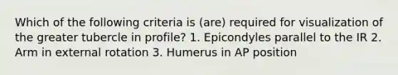 Which of the following criteria is (are) required for visualization of the greater tubercle in profile? 1. Epicondyles parallel to the IR 2. Arm in external rotation 3. Humerus in AP position