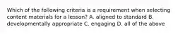 Which of the following criteria is a requirement when selecting content materials for a lesson? A. aligned to standard B. developmentally appropriate C. engaging D. all of the above