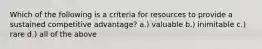 Which of the following is a criteria for resources to provide a sustained competitive advantage? a.) valuable b.) inimitable c.) rare d.) all of the above