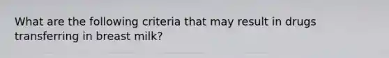 What are the following criteria that may result in drugs transferring in breast milk?