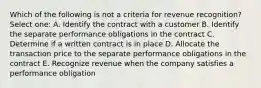 Which of the following is not a criteria for revenue recognition? Select one: A. Identify the contract with a customer B. Identify the separate performance obligations in the contract C. Determine if a written contract is in place D. Allocate the transaction price to the separate performance obligations in the contract E. Recognize revenue when the company satisfies a performance obligation