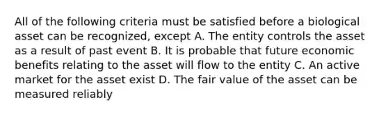 All of the following criteria must be satisfied before a biological asset can be recognized, except A. The entity controls the asset as a result of past event B. It is probable that future economic benefits relating to the asset will flow to the entity C. An active market for the asset exist D. The fair value of the asset can be measured reliably