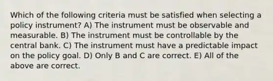 Which of the following criteria must be satisfied when selecting a policy​ instrument? A) The instrument must be observable and measurable. B) The instrument must be controllable by the central bank. C) The instrument must have a predictable impact on the policy goal. D) Only B and C are correct. E) All of the above are correct.