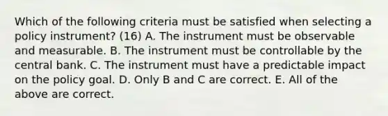 Which of the following criteria must be satisfied when selecting a policy​ instrument? (16) A. The instrument must be observable and measurable. B. The instrument must be controllable by the central bank. C. The instrument must have a predictable impact on the policy goal. D. Only B and C are correct. E. All of the above are correct.