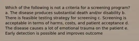 Which of the following is not a criteria for a screening program? a. The disease produces substantial death and/or disability b. There is feasible testing strategy for screening c. Screening is acceptable in terms of harms, costs, and patient acceptance d. The disease causes a lot of emotional trauma on the patient e. Early detection is possible and improves outcome