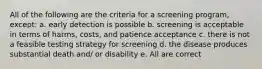 All of the following are the criteria for a screening program, except: a. early detection is possible b. screening is acceptable in terms of harms, costs, and patience acceptance c. there is not a feasible testing strategy for screening d. the disease produces substantial death and/ or disability e. All are correct