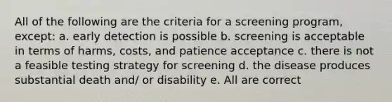 All of the following are the criteria for a screening program, except: a. early detection is possible b. screening is acceptable in terms of harms, costs, and patience acceptance c. there is not a feasible testing strategy for screening d. the disease produces substantial death and/ or disability e. All are correct