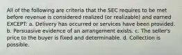 All of the following are criteria that the SEC requires to be met before revenue is considered realized (or realizable) and earned EXCEPT: a. Delivery has occurred or services have been provided. b. Persuasive evidence of an arrangement exists. c. The seller's price to the buyer is fixed and determinable. d. Collection is possible.