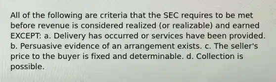 All of the following are criteria that the SEC requires to be met before revenue is considered realized (or realizable) and earned EXCEPT: a. Delivery has occurred or services have been provided. b. Persuasive evidence of an arrangement exists. c. The seller's price to the buyer is fixed and determinable. d. Collection is possible.