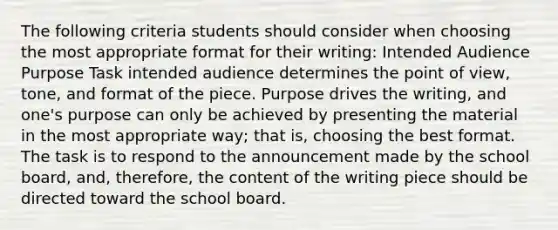 The following criteria students should consider when choosing the most appropriate format for their writing: Intended Audience Purpose Task intended audience determines the point of view, tone, and format of the piece. Purpose drives the writing, and one's purpose can only be achieved by presenting the material in the most appropriate way; that is, choosing the best format. The task is to respond to the announcement made by the school board, and, therefore, the content of the writing piece should be directed toward the school board.