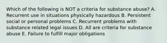 Which of the following is NOT a criteria for substance abuse? A. Recurrent use in situations physically hazardous B. Persistent social or personal problems C. Recurrent problems with substance related legal issues D. All are criteria for substance abuse E. Failure to fulfill major obligations