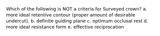 Which of the following is NOT a criteria for Surveyed crown? a. more ideal retentive contour (proper amount of desirable undercut). b. definite guiding plane c. optimum occlusal rest d. more ideal resistance form e. effective reciprocation