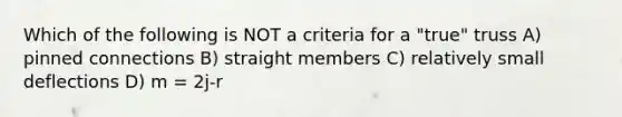 Which of the following is NOT a criteria for a "true" truss A) pinned connections B) straight members C) relatively small deflections D) m = 2j-r