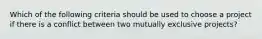 Which of the following criteria should be used to choose a project if there is a conflict between two mutually exclusive projects?