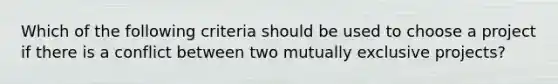 Which of the following criteria should be used to choose a project if there is a conflict between two mutually exclusive projects?