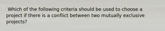 ​ Which of the following criteria should be used to choose a project if there is a conflict between two mutually exclusive projects?