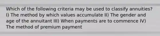 Which of the following criteria may be used to classify annuities? I) The method by which values accumulate II) The gender and age of the annuitant III) When payments are to commence IV) The method of premium payment