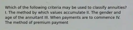 Which of the following criteria may be used to classify annuities? I. The method by which values accumulate II. The gender and age of the annuitant III. When payments are to commence IV. The method of premium payment