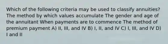 Which of the following criteria may be used to classify annuities? The method by which values accumulate The gender and age of the annuitant When payments are to commence The method of premium payment A) II, III, and IV B) I, II, and IV C) I, III, and IV D) I and II