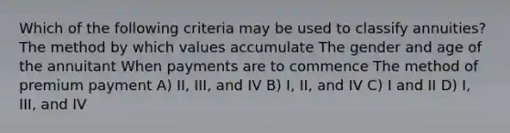 Which of the following criteria may be used to classify annuities? The method by which values accumulate The gender and age of the annuitant When payments are to commence The method of premium payment A) II, III, and IV B) I, II, and IV C) I and II D) I, III, and IV