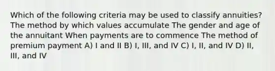 Which of the following criteria may be used to classify annuities? The method by which values accumulate The gender and age of the annuitant When payments are to commence The method of premium payment A) I and II B) I, III, and IV C) I, II, and IV D) II, III, and IV