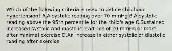 Which of the following criteria is used to define childhood hypertension? A.A systolic reading over 70 mmHg B.A systolic reading above the 95th percentile for the child's age C.Sustained increased systolic and diastolic readings of 20 mmHg or more after minimal exercise D.An increase in either systolic or diastolic reading after exercise