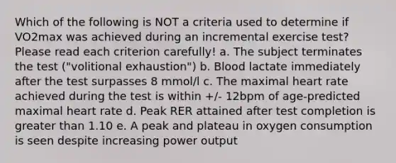 Which of the following is NOT a criteria used to determine if VO2max was achieved during an incremental exercise test? Please read each criterion carefully! a. The subject terminates the test ("volitional exhaustion") b. Blood lactate immediately after the test surpasses 8 mmol/l c. The maximal heart rate achieved during the test is within +/- 12bpm of age-predicted maximal heart rate d. Peak RER attained after test completion is <a href='https://www.questionai.com/knowledge/ktgHnBD4o3-greater-than' class='anchor-knowledge'>greater than</a> 1.10 e. A peak and plateau in oxygen consumption is seen despite increasing power output