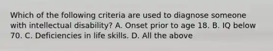 Which of the following criteria are used to diagnose someone with intellectual disability? A. Onset prior to age 18. B. IQ below 70. C. Deficiencies in life skills. D. All the above