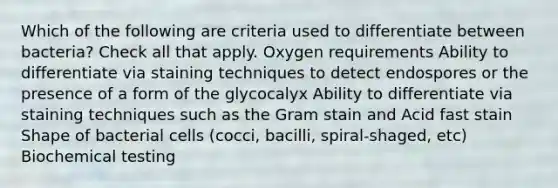 Which of the following are criteria used to differentiate between bacteria? Check all that apply. Oxygen requirements Ability to differentiate via staining techniques to detect endospores or the presence of a form of the glycocalyx Ability to differentiate via staining techniques such as the Gram stain and Acid fast stain Shape of bacterial cells (cocci, bacilli, spiral-shaged, etc) Biochemical testing