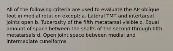 All of the following criteria are used to evaluate the AP oblique foot in medial rotation except: a. Lateral TMT and intertarsal joints open b. Tuberosity of the fifth metatarsal visible c. Equal amount of space between the shafts of the second through fifth metatarsals d. Open joint space between medial and intermediate cuneiforms