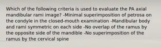 Which of the following criteria is used to evaluate the PA axial mandibular rami image? -Minimal superimposition of petrosa on the condyle in the closed-mouth examination -Mandibular body and rami symmetric on each side -No overlap of the ramus by the opposite side of the mandible -No superimposition of the ramus by the cervical spine