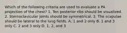 Which of the following criteria are used to evaluate a PA projection of the chest? 1. Ten posterior ribs should be visualized. 2. Sternoclavicular joints should be symmetrical. 3. The scapulae should be lateral to the lung fields. A. 1 and 2 only B. 1 and 3 only C. 2 and 3 only D. 1, 2, and 3