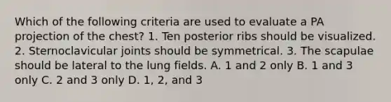 Which of the following criteria are used to evaluate a PA projection of the chest? 1. Ten posterior ribs should be visualized. 2. Sternoclavicular joints should be symmetrical. 3. The scapulae should be lateral to the lung fields. A. 1 and 2 only B. 1 and 3 only C. 2 and 3 only D. 1, 2, and 3