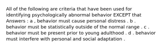 All of the following are criteria that have been used for identifying psychologically abnormal behavior EXCEPT that Answers : a , behavior must cause personal distress . b . behavior must be statistically outside of the normal range . c . behavior must be present prior to young adulthood . d . behavior must interfere with personal and social adaptation .