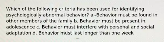 Which of the following criteria has been used for identifying psychologically abnormal behavior? a. Behavior must be found in other members of the family b. Behavior must be present in adolescence c. Behavior must interfere with personal and social adaptation d. Behavior must last longer than one week