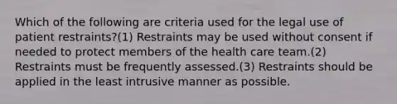 Which of the following are criteria used for the legal use of patient restraints?(1) Restraints may be used without consent if needed to protect members of the health care team.(2) Restraints must be frequently assessed.(3) Restraints should be applied in the least intrusive manner as possible.