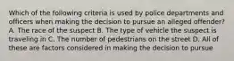 Which of the following criteria is used by police departments and officers when making the decision to pursue an alleged offender? A. The race of the suspect B. The type of vehicle the suspect is traveling in C. The number of pedestrians on the street D. All of these are factors considered in making the decision to pursue