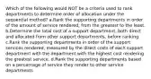 Which of the following would NOT be a criteria used to rank departments to determine order of allocation under the sequential method? a.Rank the supporting departments in order of the amount of service rendered, from the greatest to the least. b.Determine the total cost of a support department, both direct and allocated from other support departments, before ranking. c.Rank the supporting departments in order of the support services rendered, measured by the direct costs of each support department with the department with the highest cost rendering the greatest service. d.Rank the supporting departments based on a percentage of service they render to other service departments