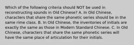 Which of the following criteria should NOT be used in reconstructing sounds in Old Chinese? A. In Old Chinese, characters that share the same phonetic series should be in the same rime class. B. In Old Chinese, the inventories of initials are exactly the same as those in Modern Standard Chinese. C. In Old Chinese, characters that share the same phonetic series will have the same place of articulation for their initials.