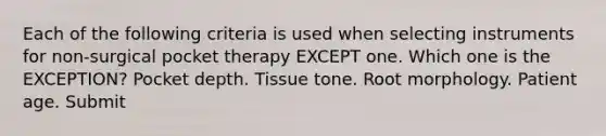 Each of the following criteria is used when selecting instruments for non-surgical pocket therapy EXCEPT one. Which one is the EXCEPTION? Pocket depth. Tissue tone. Root morphology. Patient age. Submit