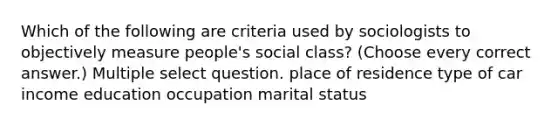 Which of the following are criteria used by sociologists to objectively measure people's social class? (Choose every correct answer.) Multiple select question. place of residence type of car income education occupation marital status