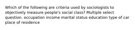 Which of the following are criteria used by sociologists to objectively measure people's social class? Multiple select question. occupation income marital status education type of car place of residence