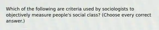 Which of the following are criteria used by sociologists to objectively measure people's social class? (Choose every correct answer.)