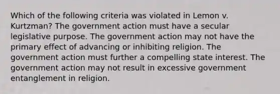 Which of the following criteria was violated in Lemon v. Kurtzman? The government action must have a secular legislative purpose. The government action may not have the primary effect of advancing or inhibiting religion. The government action must further a compelling state interest. The government action may not result in excessive government entanglement in religion.