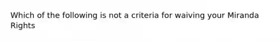 Which of the following is not a criteria for waiving your Miranda Rights