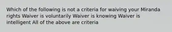 Which of the following is not a criteria for waiving your Miranda rights Waiver is voluntarily Waiver is knowing Waiver is intelligent All of the above are criteria